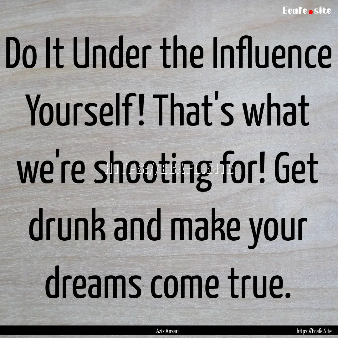 Do It Under the Influence Yourself! That's.... : Quote by Aziz Ansari