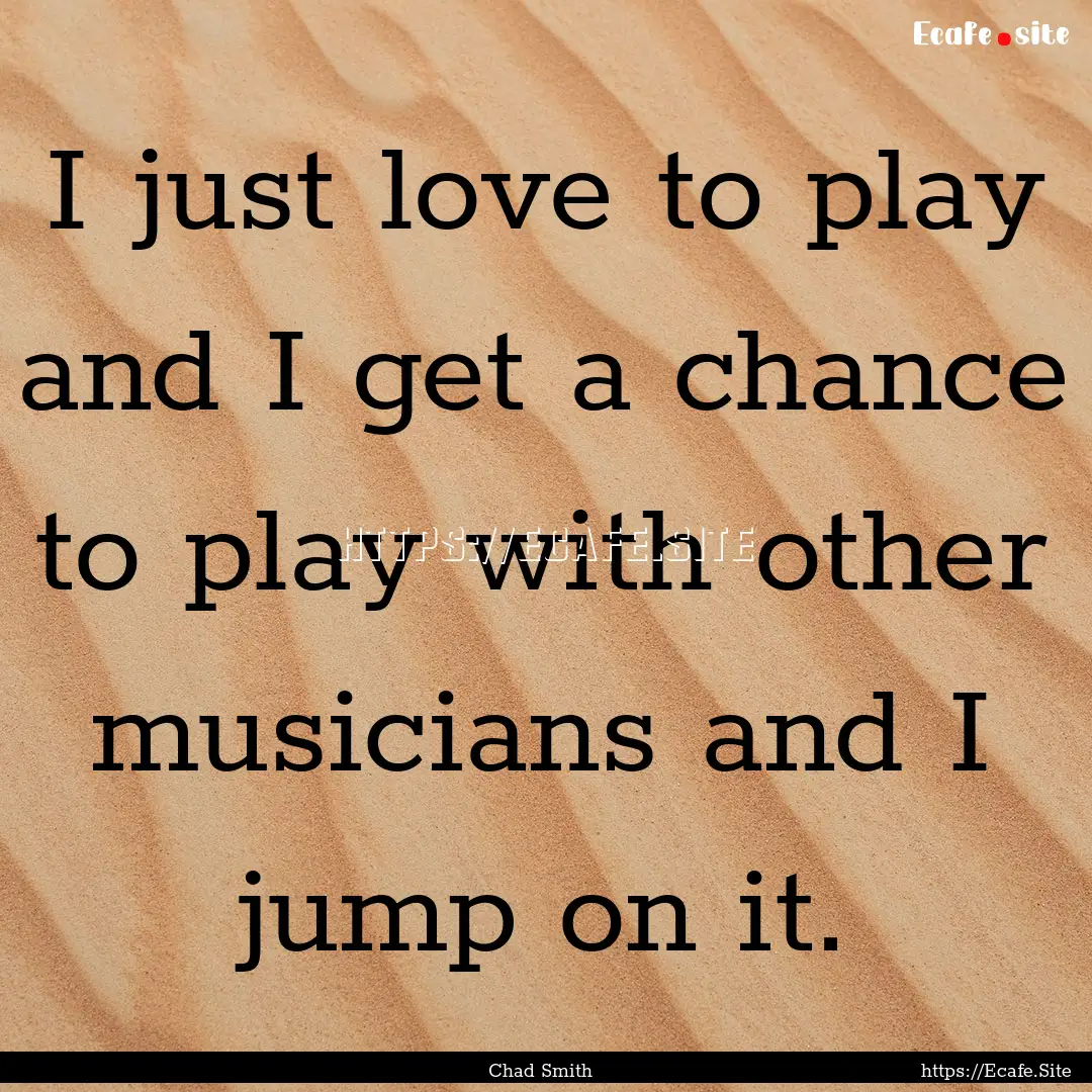 I just love to play and I get a chance to.... : Quote by Chad Smith