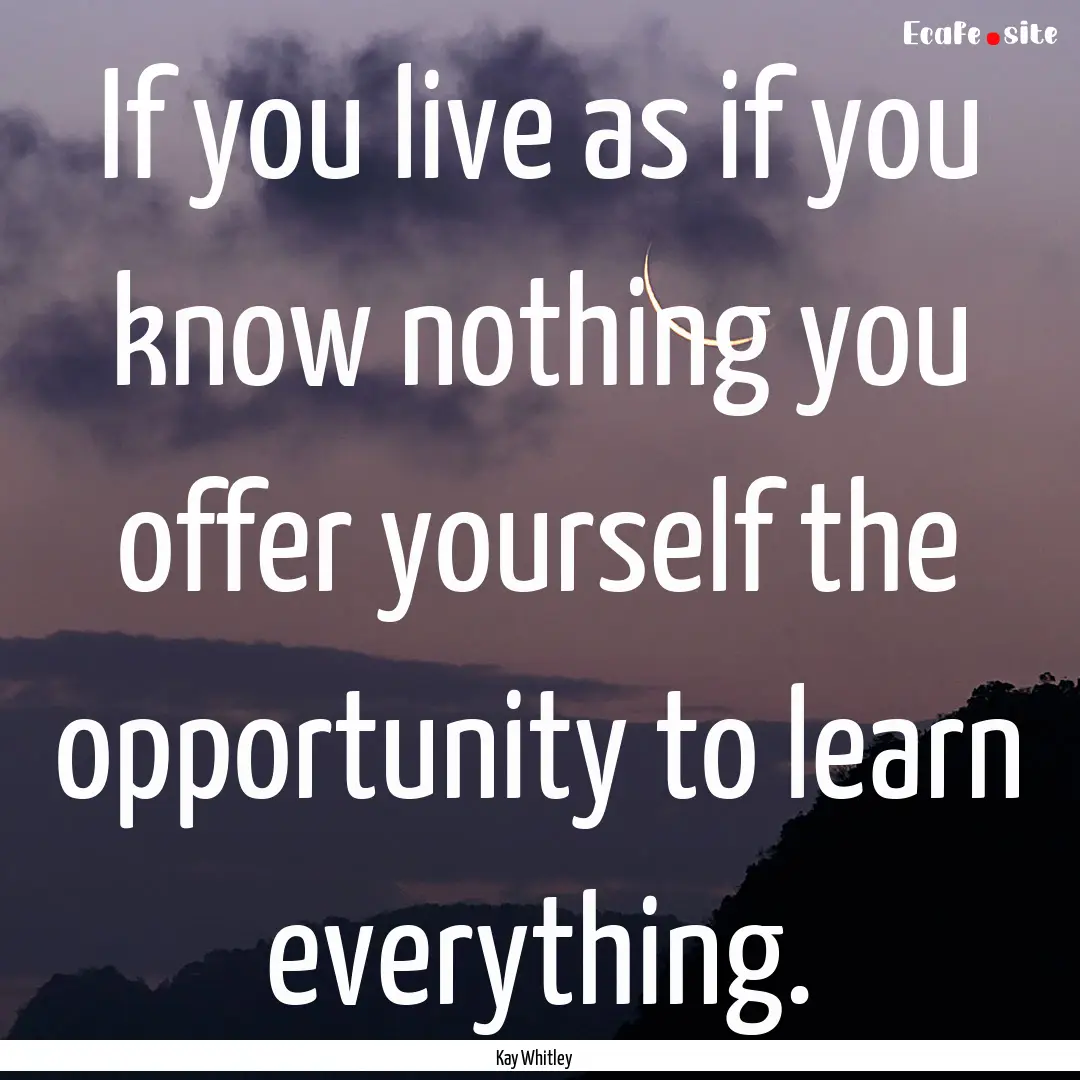 If you live as if you know nothing you offer.... : Quote by Kay Whitley