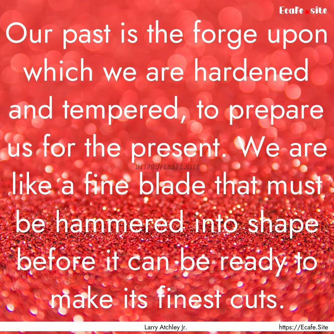 Our past is the forge upon which we are hardened.... : Quote by Larry Atchley Jr.