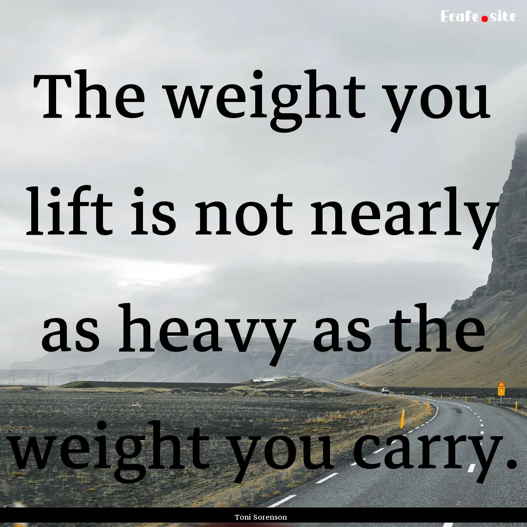 The weight you lift is not nearly as heavy.... : Quote by Toni Sorenson