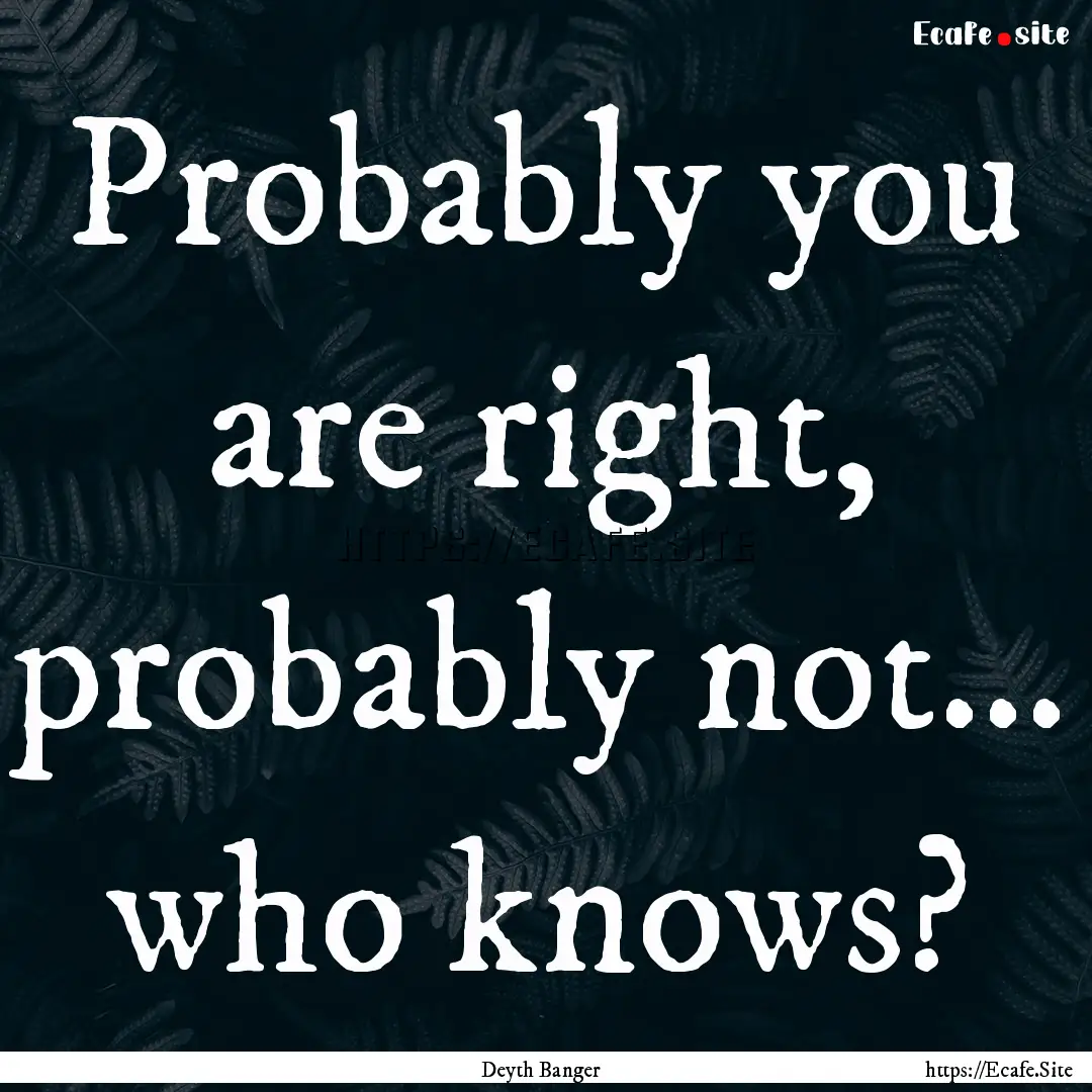 Probably you are right, probably not... who.... : Quote by Deyth Banger