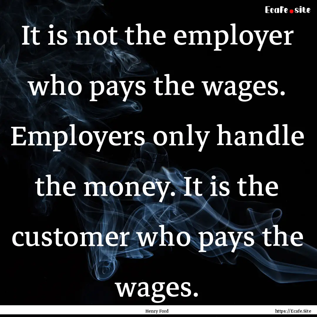 It is not the employer who pays the wages..... : Quote by Henry Ford