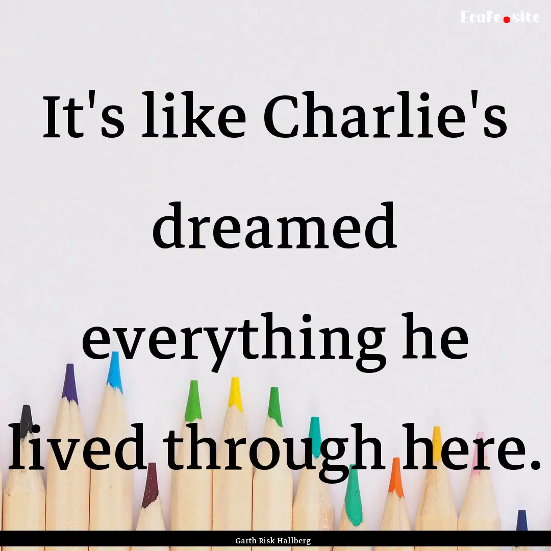 It's like Charlie's dreamed everything he.... : Quote by Garth Risk Hallberg