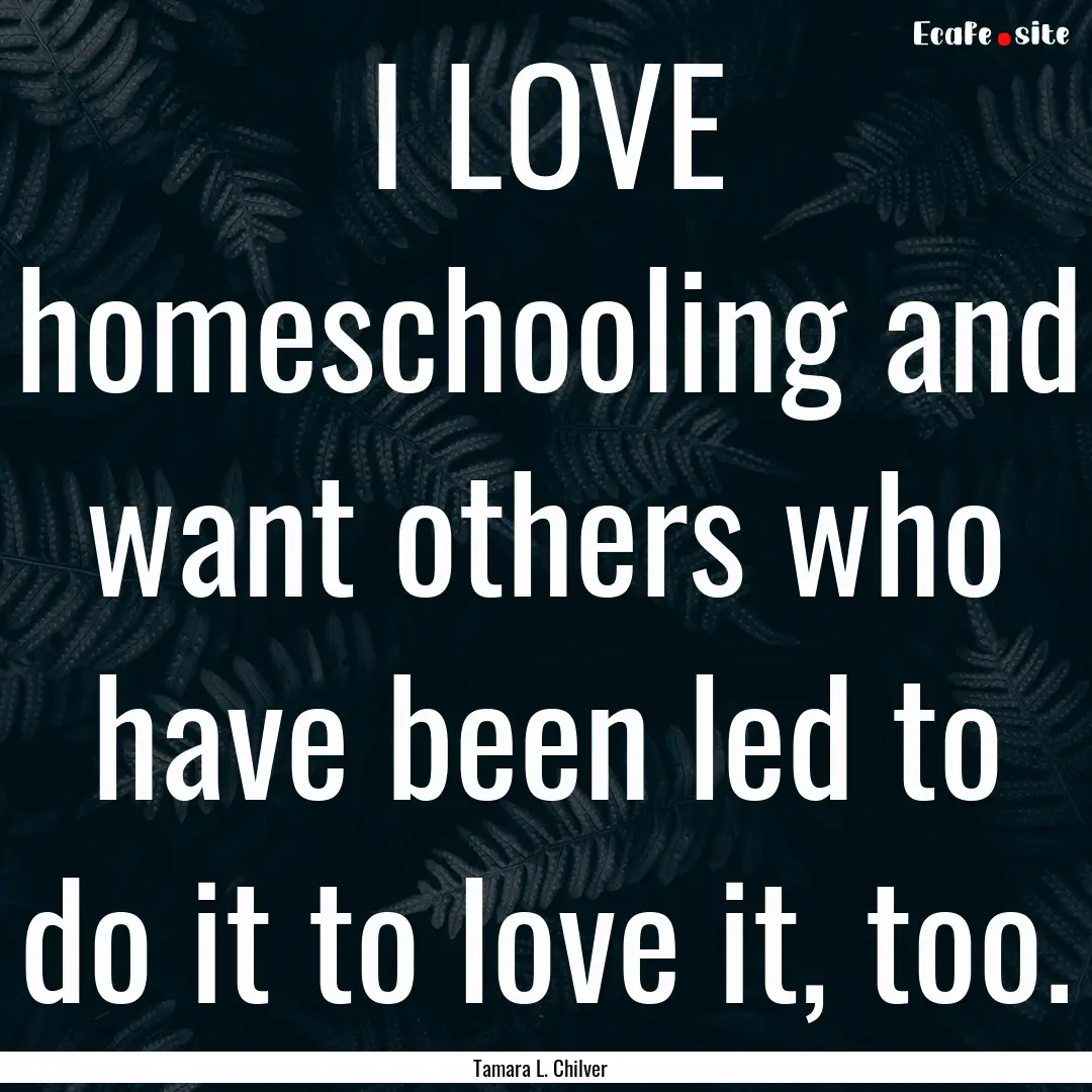 I LOVE homeschooling and want others who.... : Quote by Tamara L. Chilver