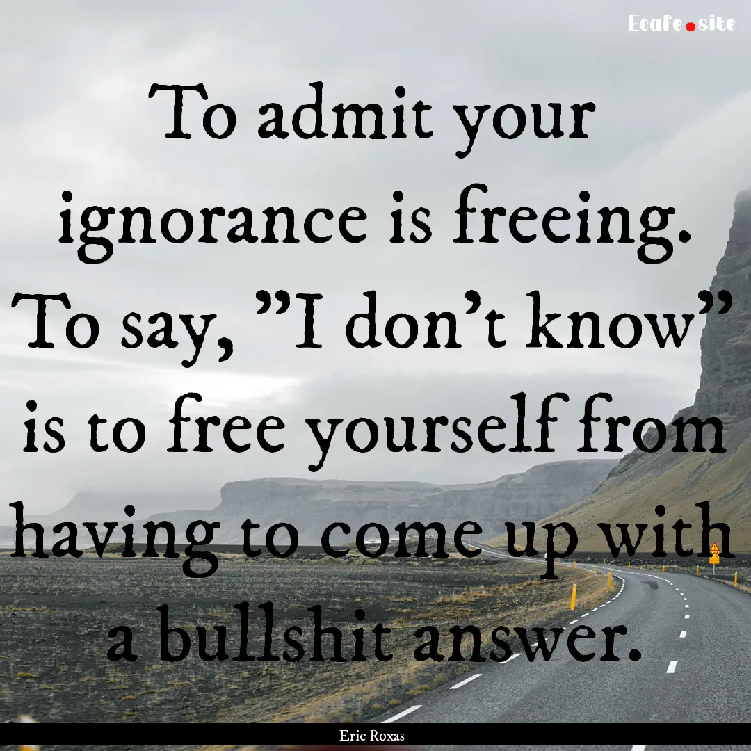 To admit your ignorance is freeing. To say,.... : Quote by Eric Roxas