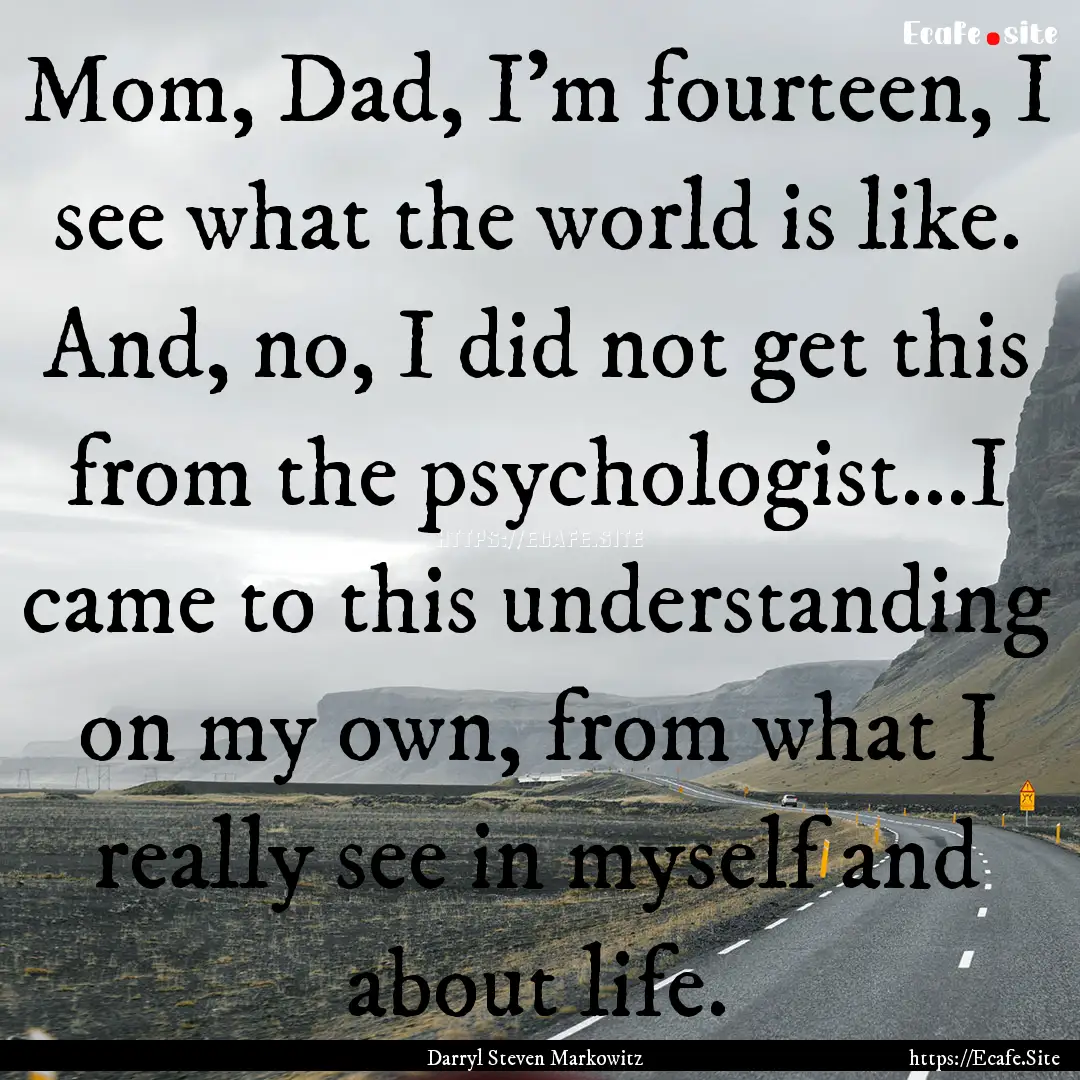 Mom, Dad, I’m fourteen, I see what the.... : Quote by Darryl Steven Markowitz