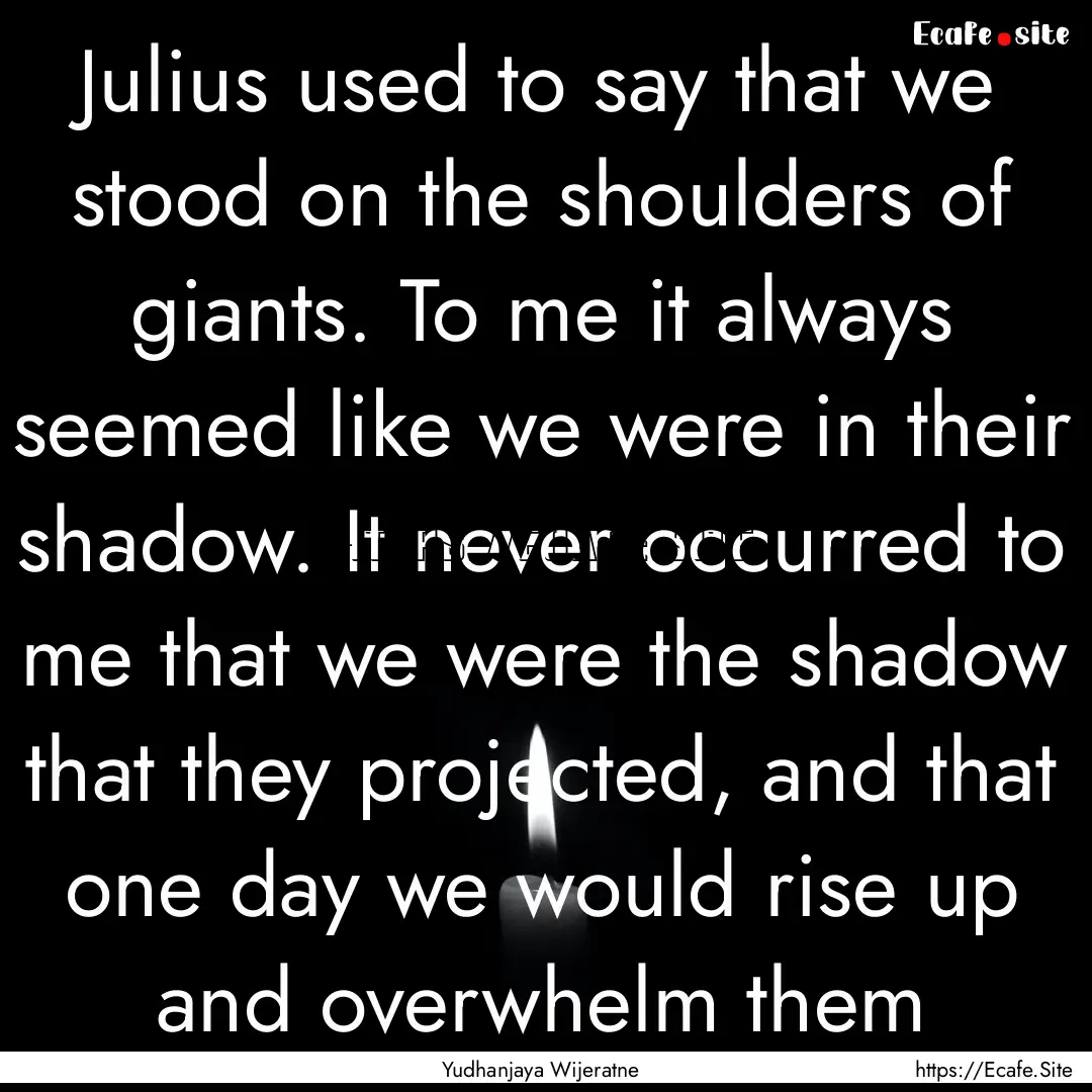 Julius used to say that we stood on the shoulders.... : Quote by Yudhanjaya Wijeratne