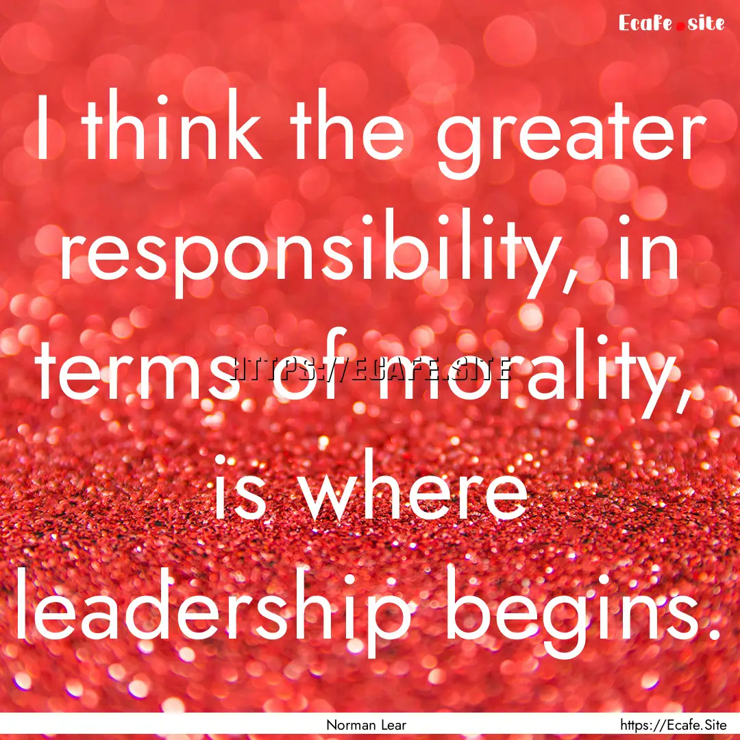 I think the greater responsibility, in terms.... : Quote by Norman Lear