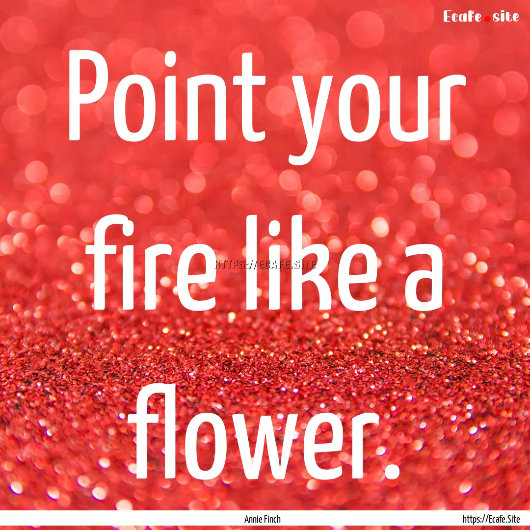 Point your fire like a flower. : Quote by Annie Finch