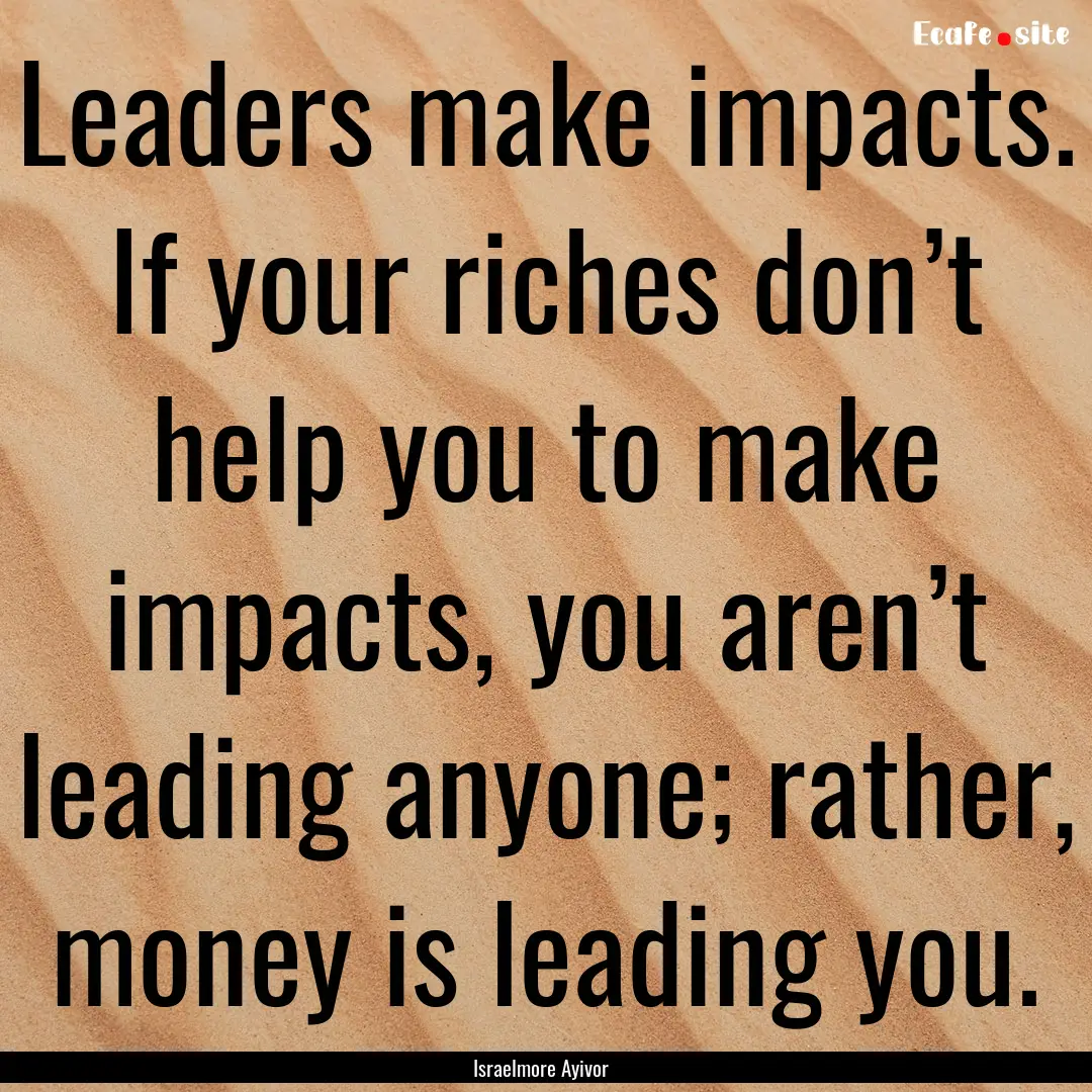 Leaders make impacts. If your riches don’t.... : Quote by Israelmore Ayivor