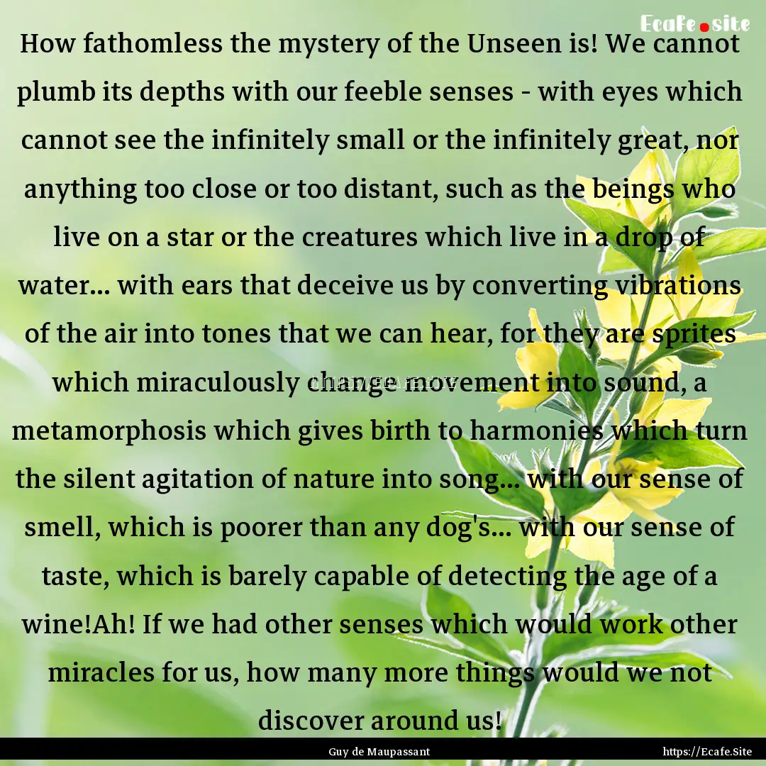 How fathomless the mystery of the Unseen.... : Quote by Guy de Maupassant