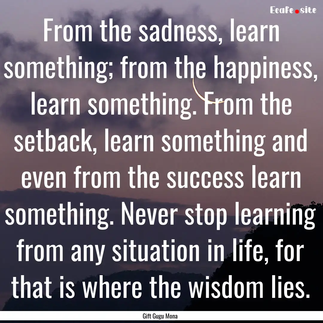 From the sadness, learn something; from the.... : Quote by Gift Gugu Mona