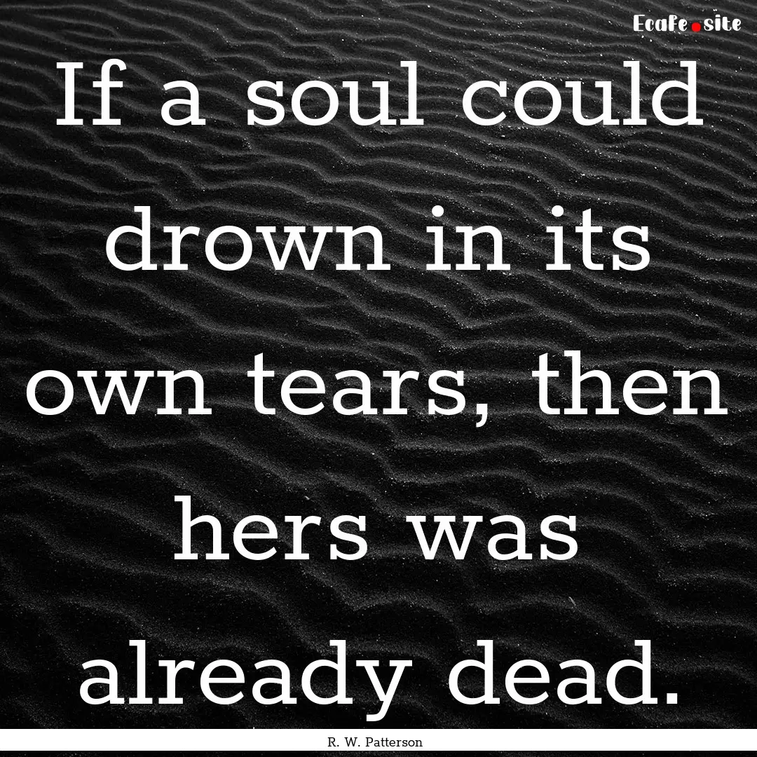 If a soul could drown in its own tears, then.... : Quote by R. W. Patterson