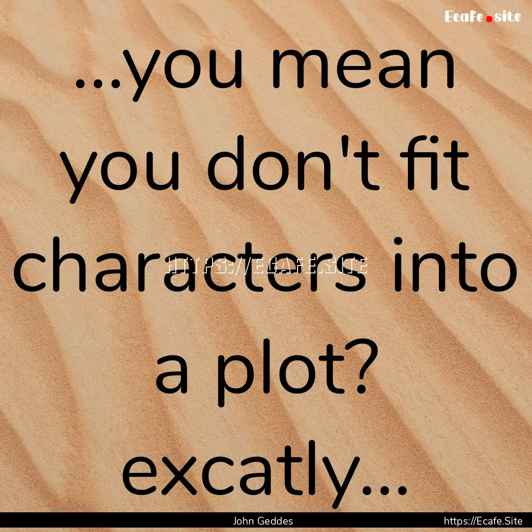 ...you mean you don't fit characters into.... : Quote by John Geddes