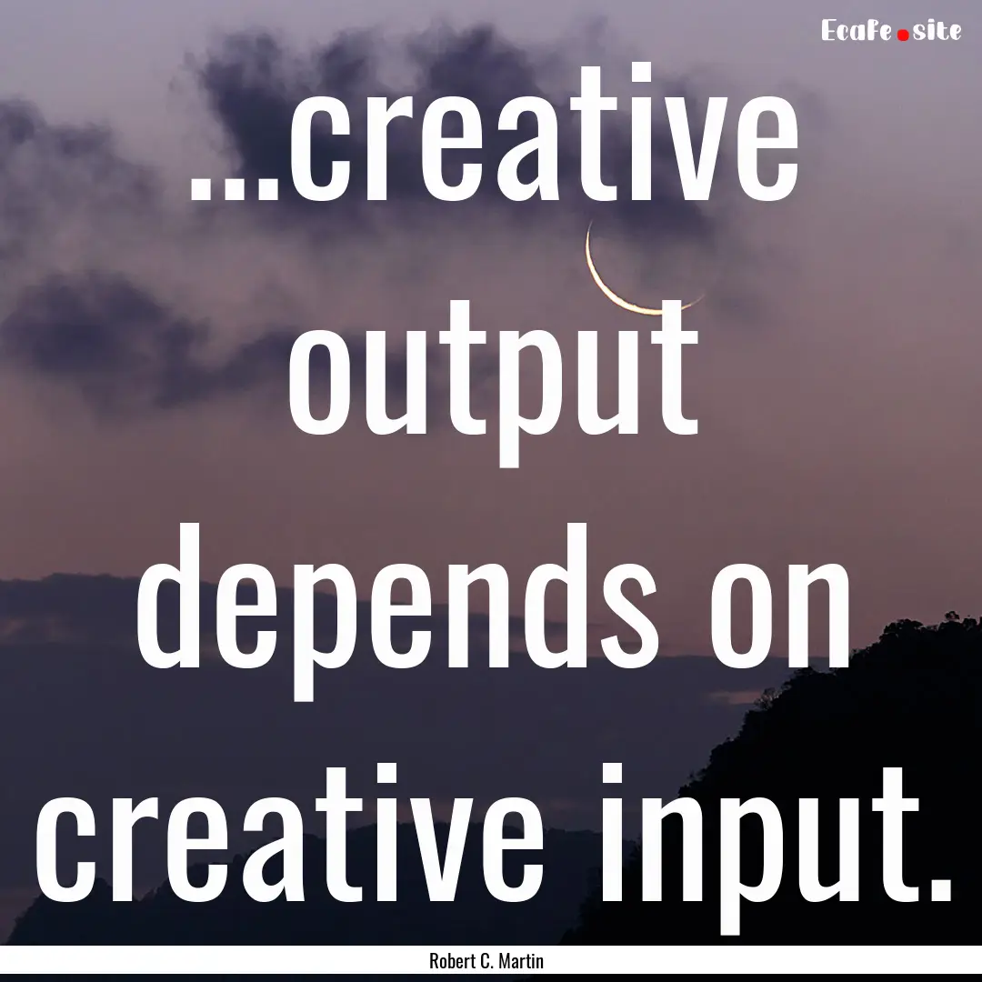 ...creative output depends on creative input..... : Quote by Robert C. Martin