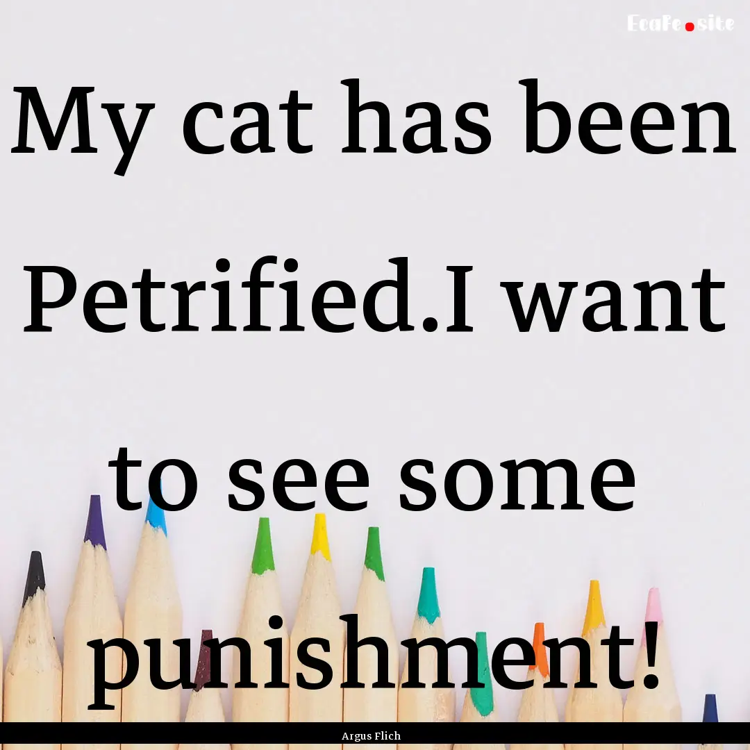 My cat has been Petrified.I want to see some.... : Quote by Argus Flich