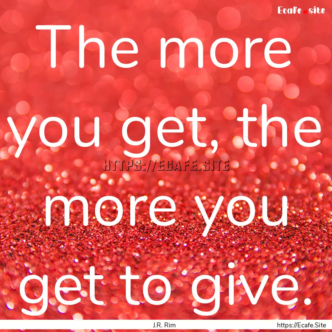 The more you get, the more you get to give..... : Quote by J.R. Rim