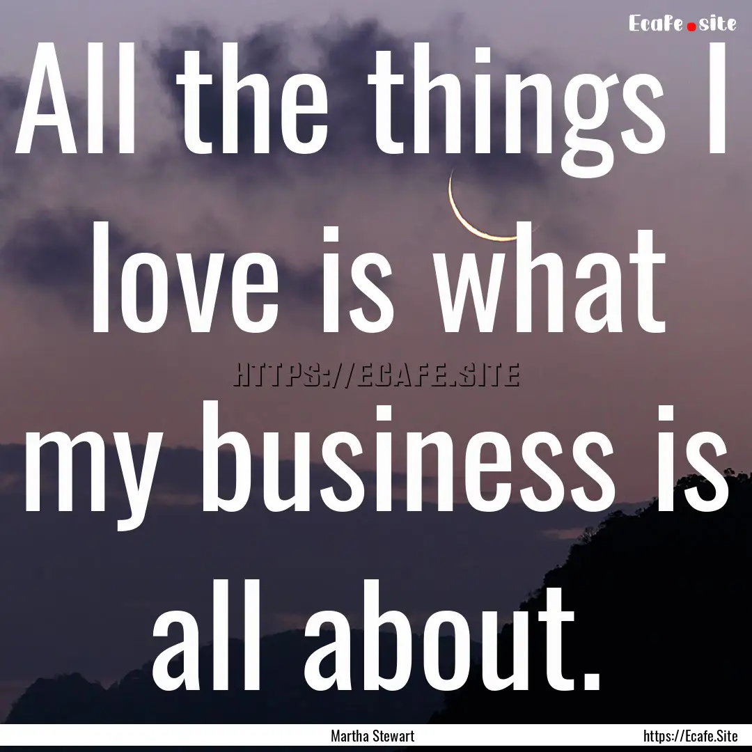 All the things I love is what my business.... : Quote by Martha Stewart