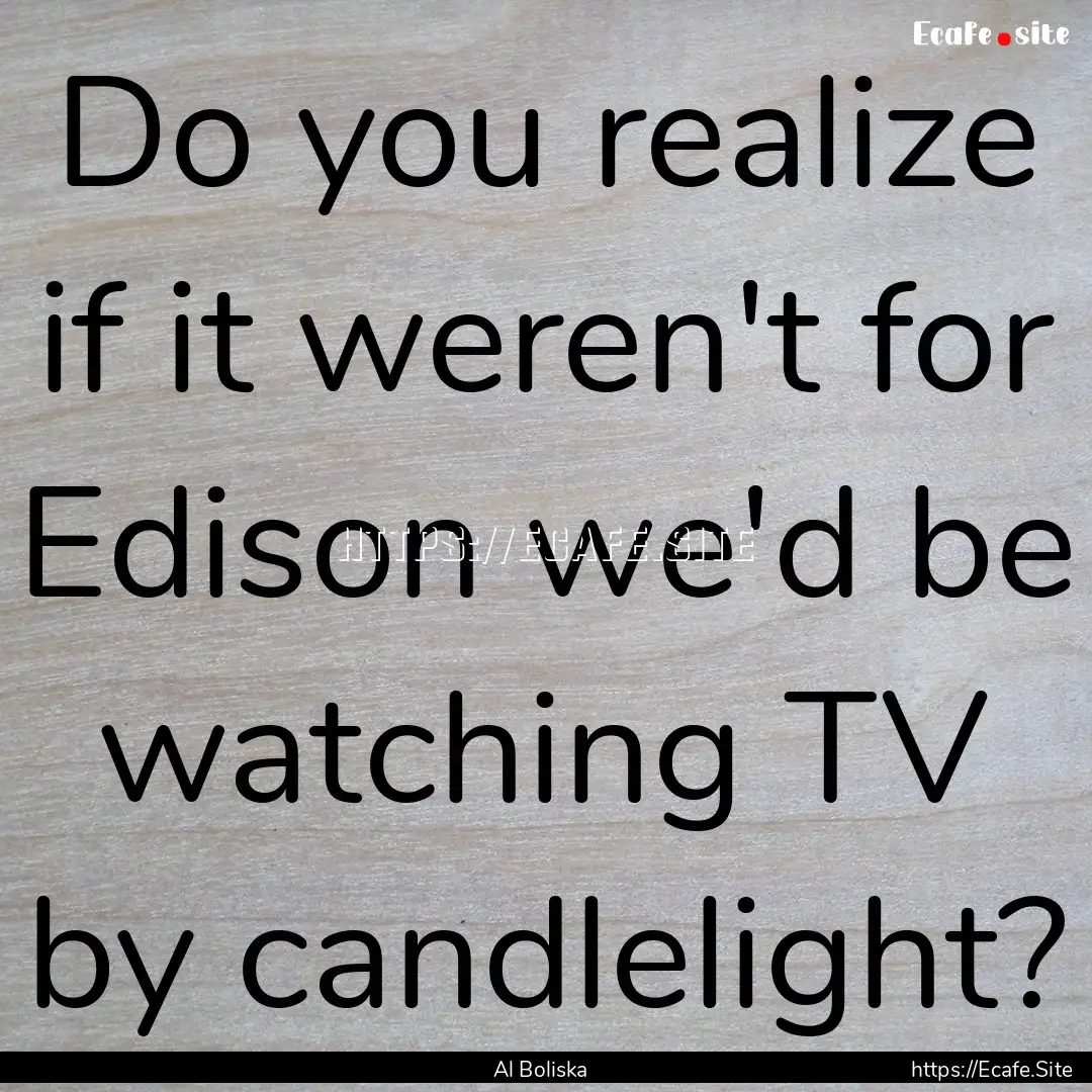 Do you realize if it weren't for Edison we'd.... : Quote by Al Boliska