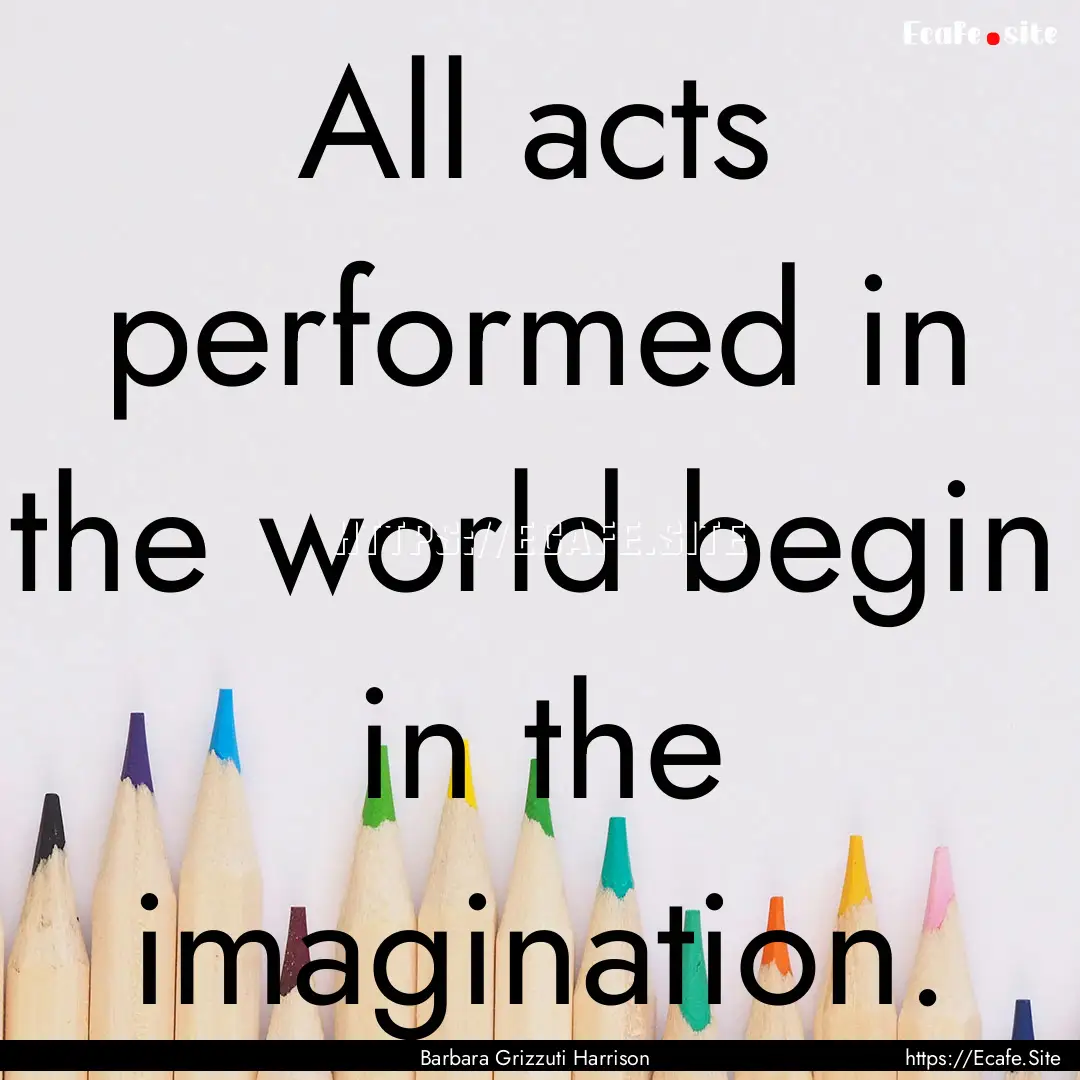 All acts performed in the world begin in.... : Quote by Barbara Grizzuti Harrison