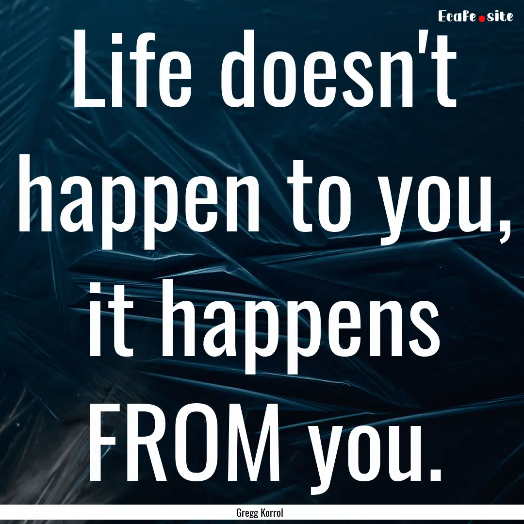 Life doesn't happen to you, it happens FROM.... : Quote by Gregg Korrol