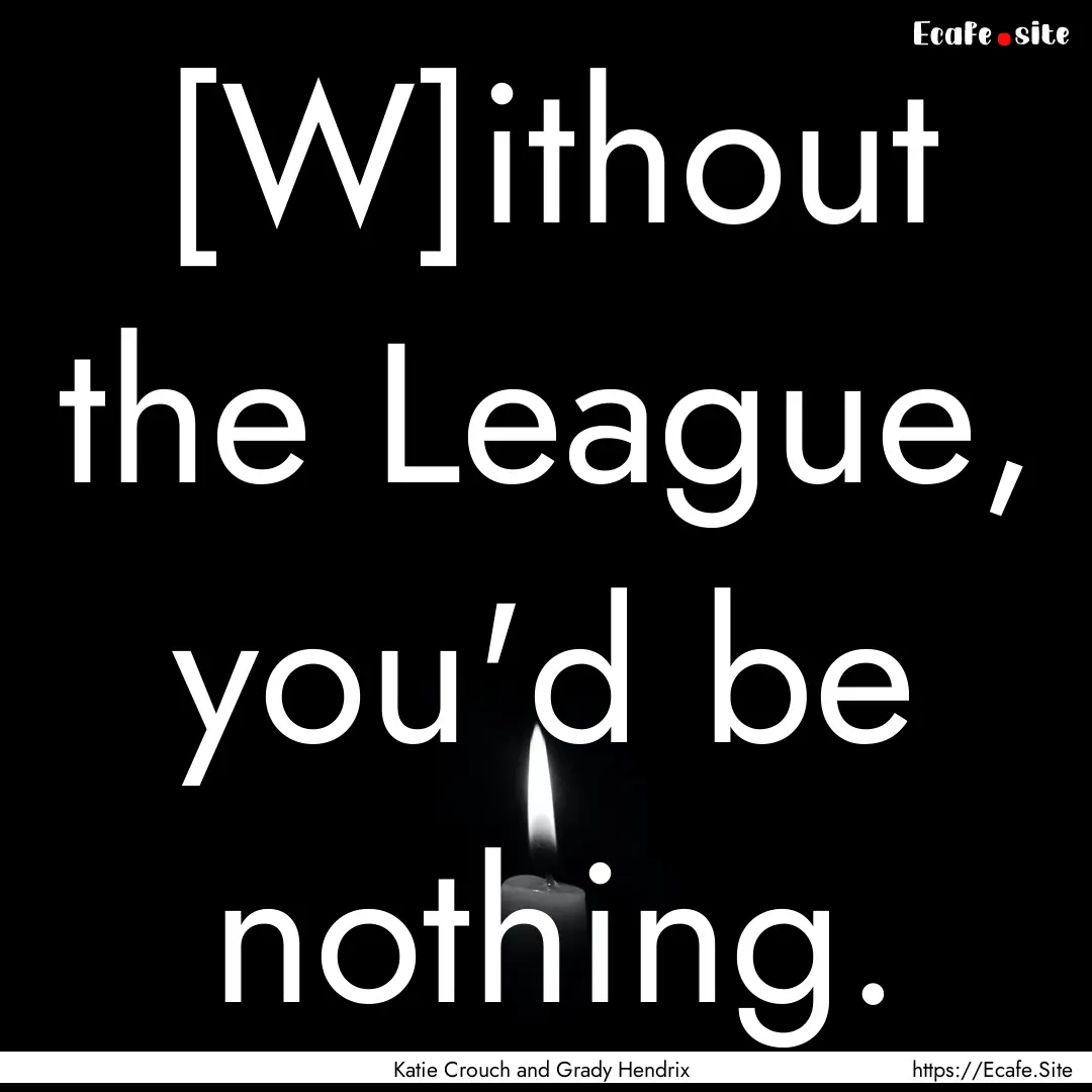 [W]ithout the League, you'd be nothing. : Quote by Katie Crouch and Grady Hendrix