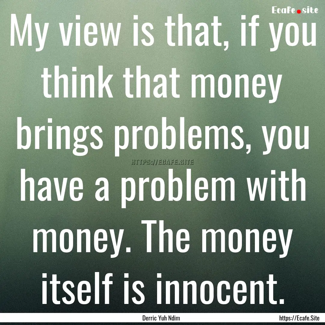 My view is that, if you think that money.... : Quote by Derric Yuh Ndim