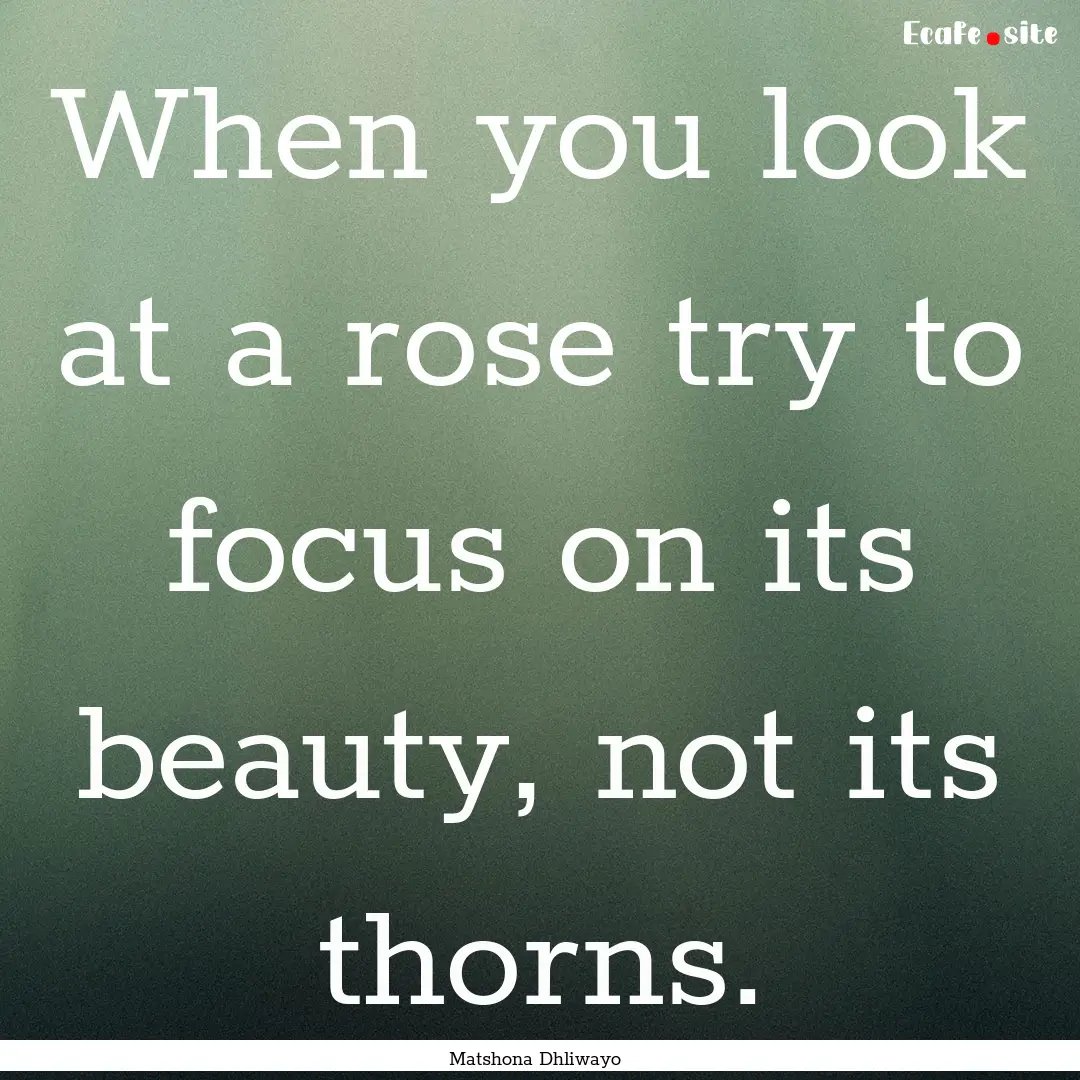 When you look at a rose try to focus on its.... : Quote by Matshona Dhliwayo