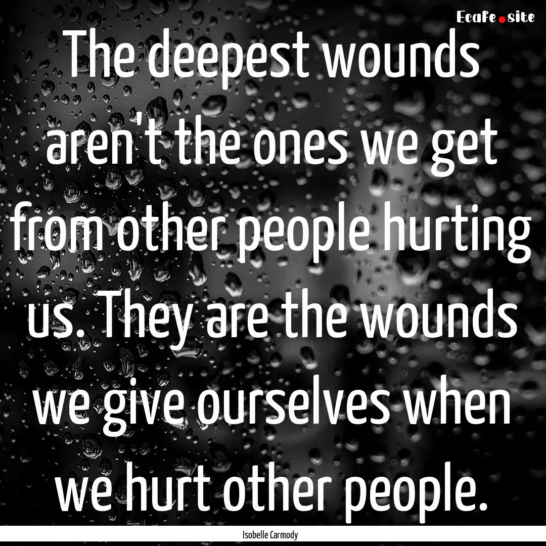 The deepest wounds aren't the ones we get.... : Quote by Isobelle Carmody