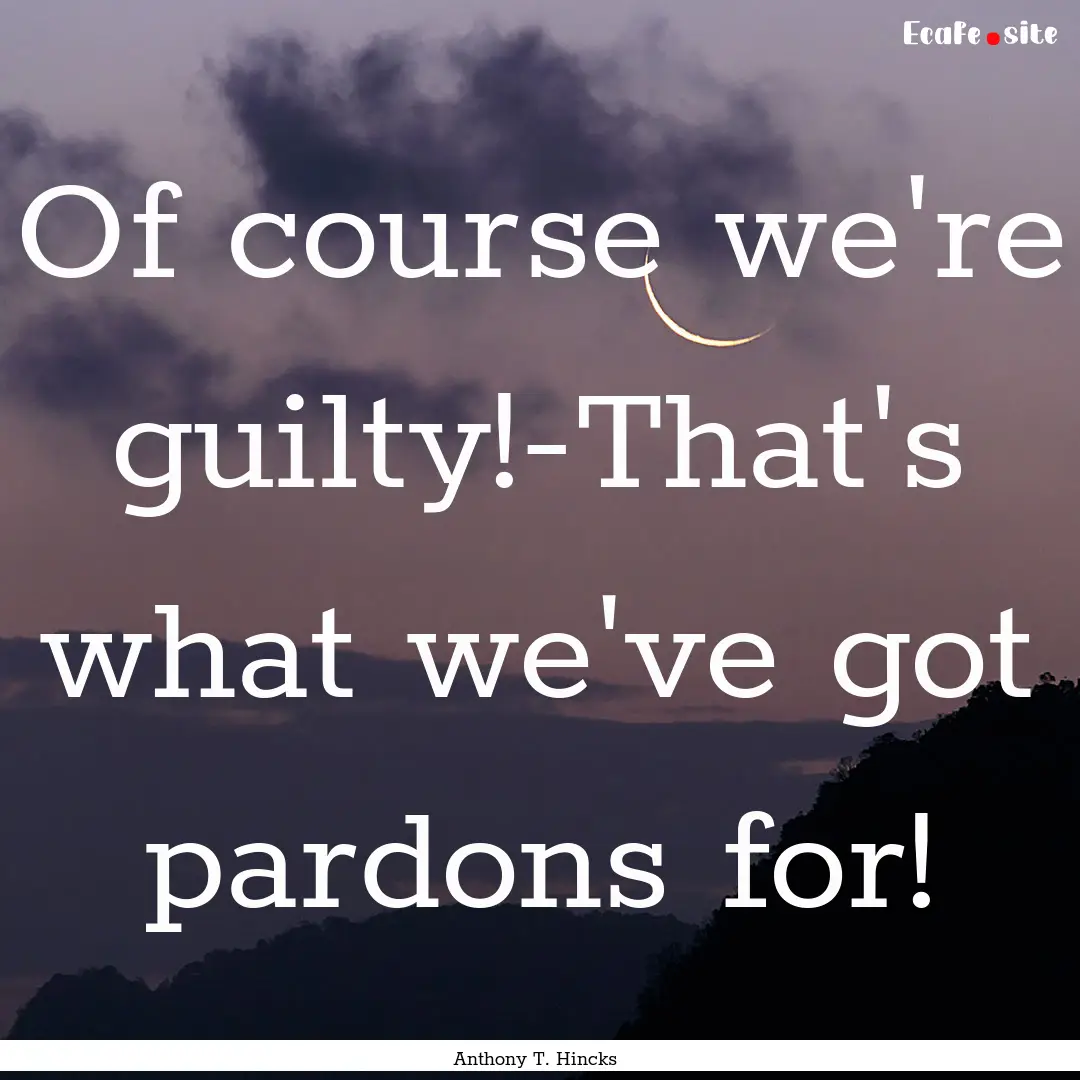 Of course we're guilty!-That's what we've.... : Quote by Anthony T. Hincks