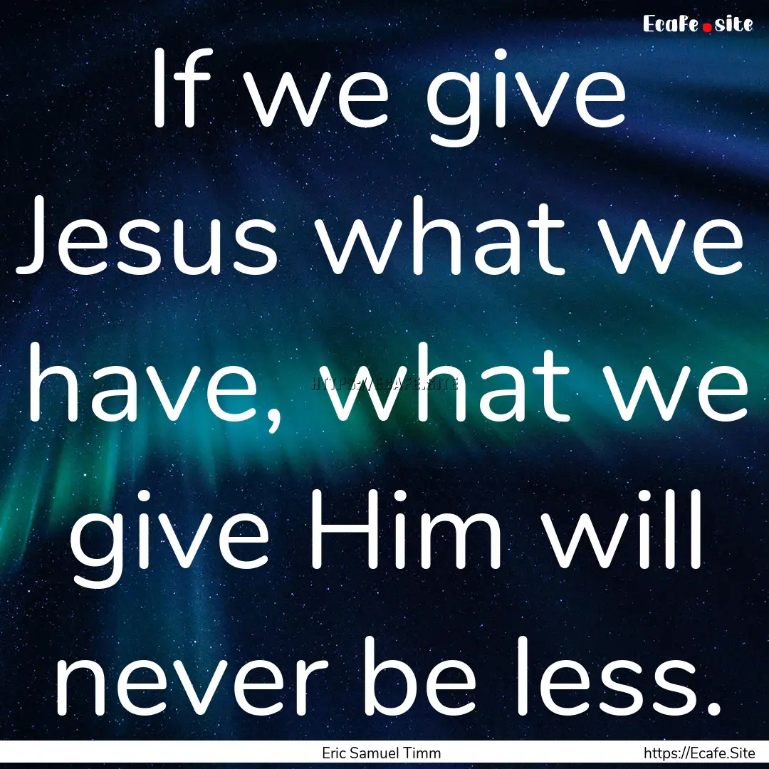 If we give Jesus what we have, what we give.... : Quote by Eric Samuel Timm