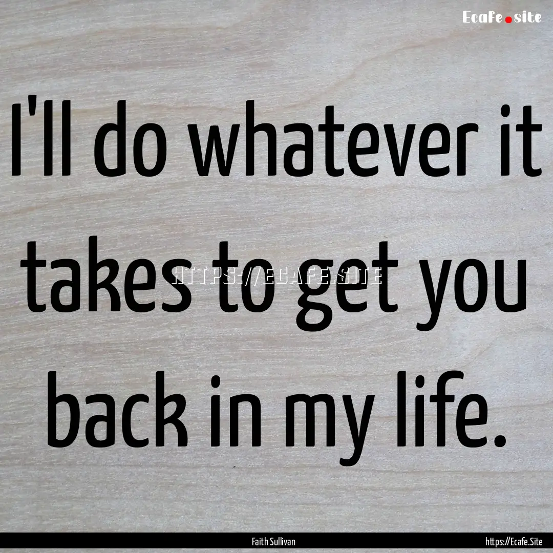 I'll do whatever it takes to get you back.... : Quote by Faith Sullivan