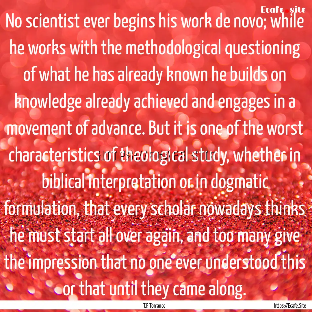 No scientist ever begins his work de novo;.... : Quote by T.F. Torrance