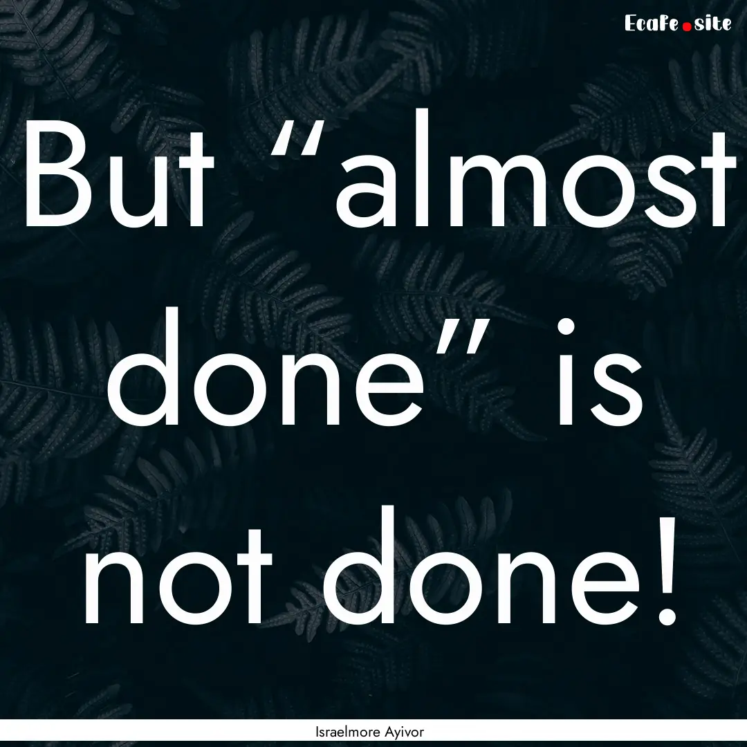 But “almost done” is not done! : Quote by Israelmore Ayivor