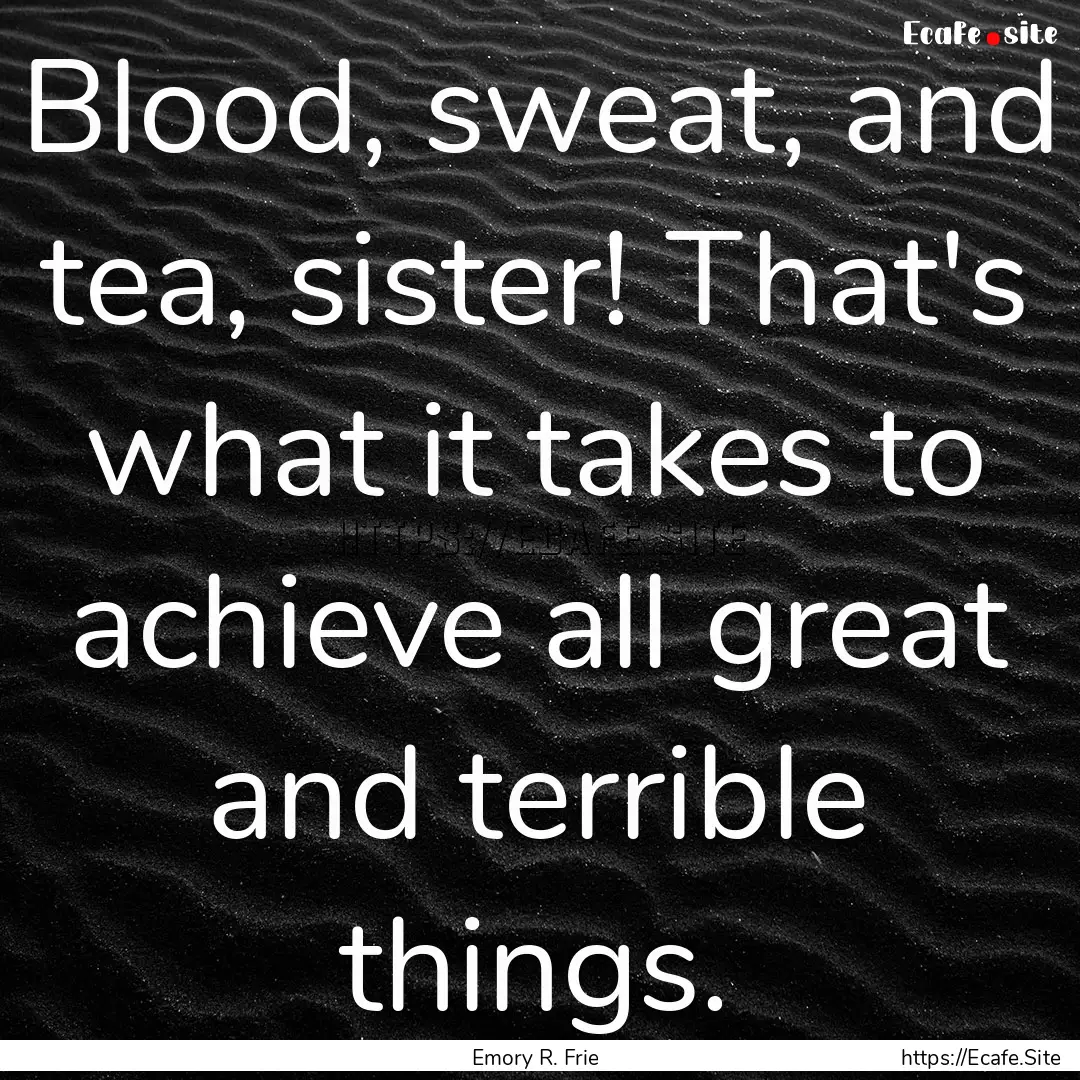 Blood, sweat, and tea, sister! That's what.... : Quote by Emory R. Frie