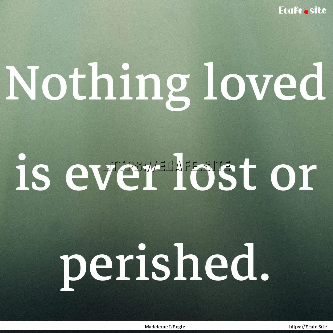 Nothing loved is ever lost or perished. : Quote by Madeleine L'Engle