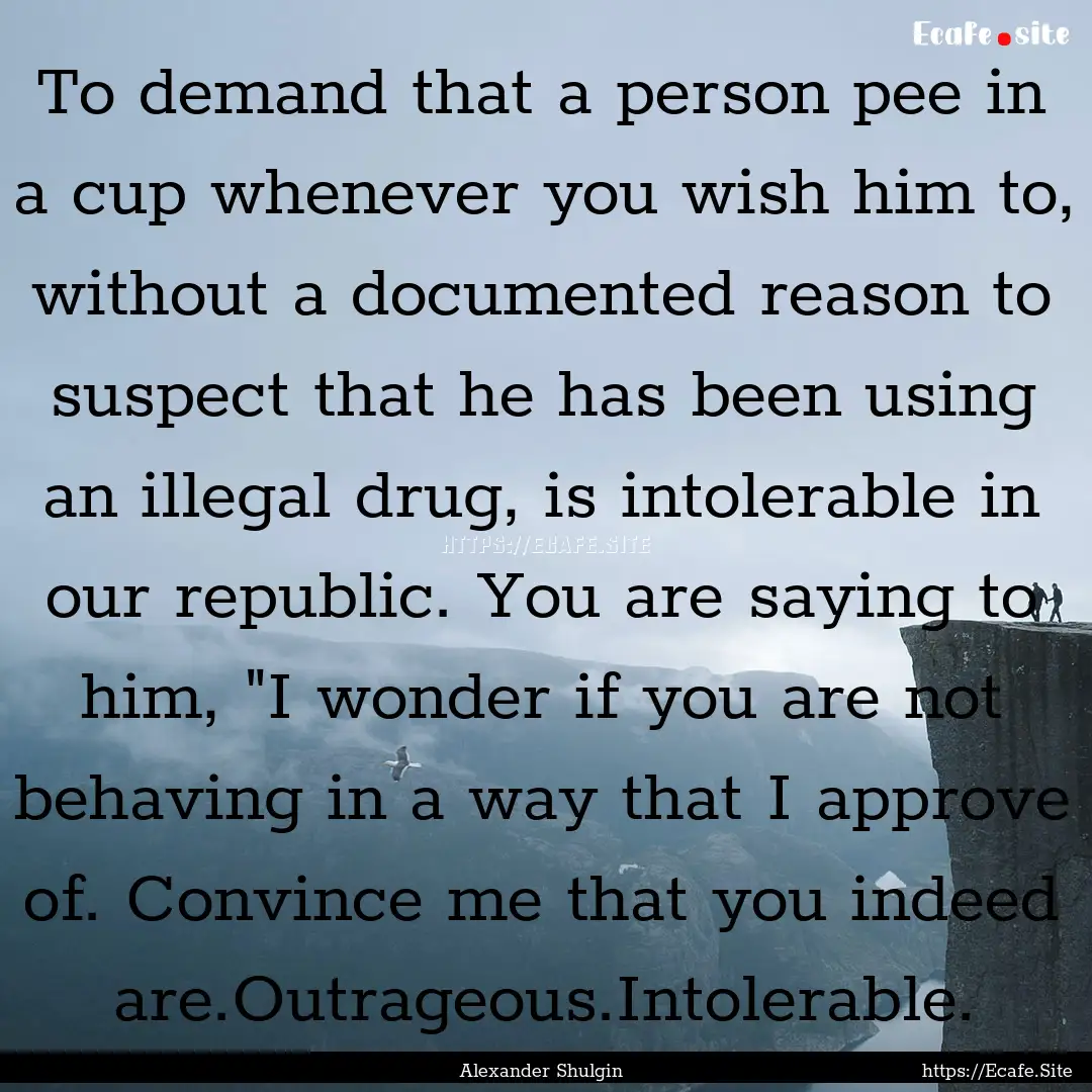 To demand that a person pee in a cup whenever.... : Quote by Alexander Shulgin