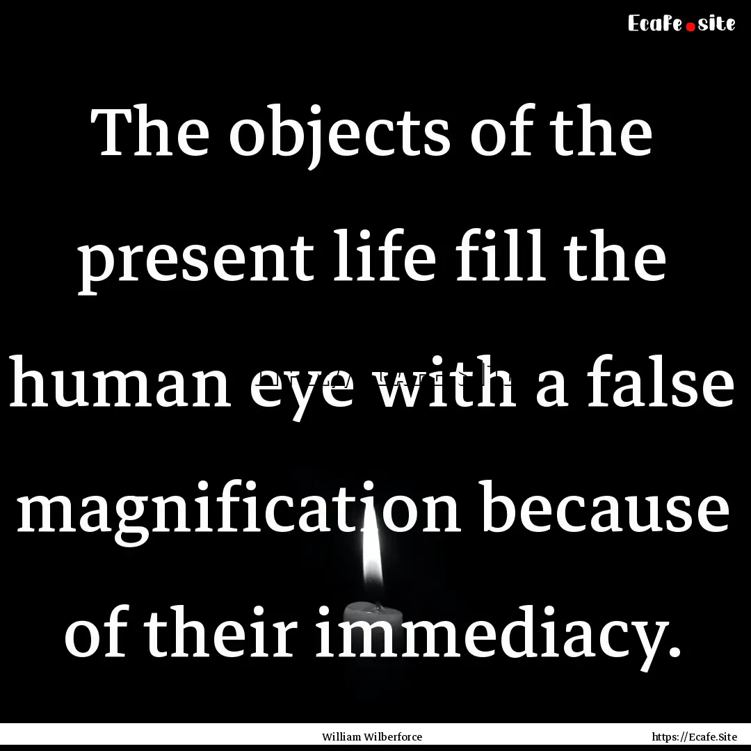 The objects of the present life fill the.... : Quote by William Wilberforce