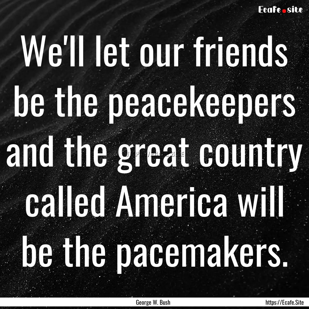 We'll let our friends be the peacekeepers.... : Quote by George W. Bush