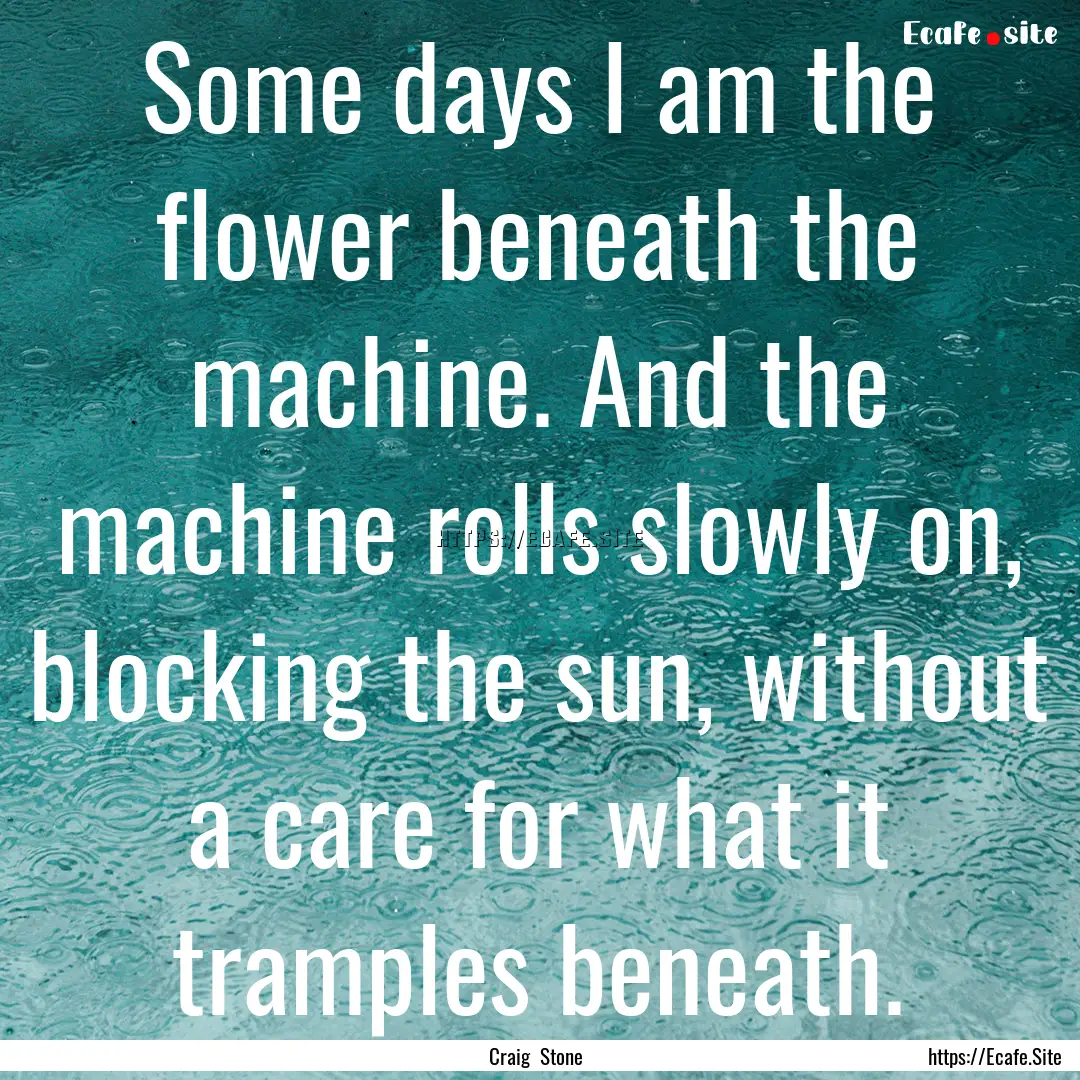 Some days I am the flower beneath the machine..... : Quote by Craig Stone