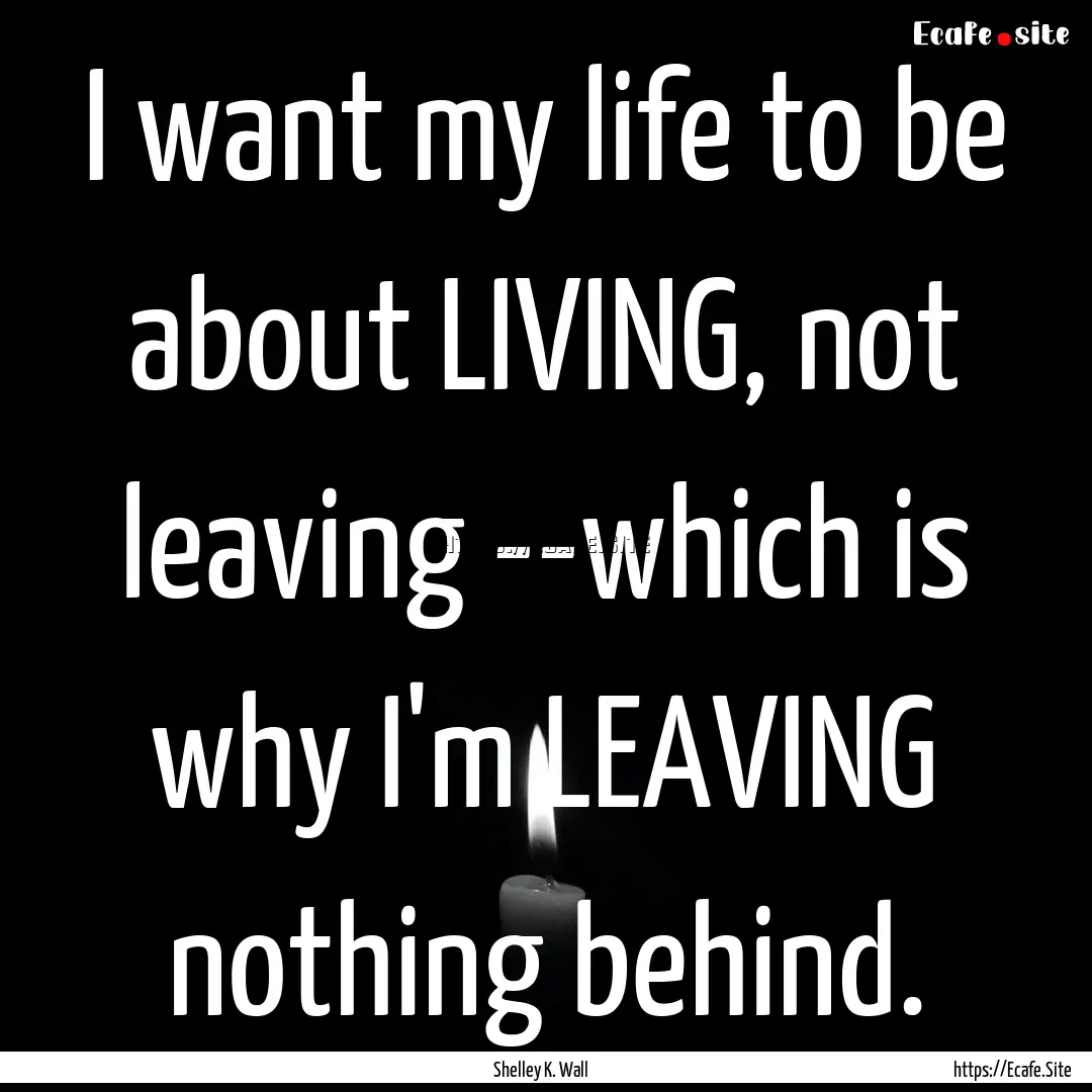 I want my life to be about LIVING, not leaving.... : Quote by Shelley K. Wall