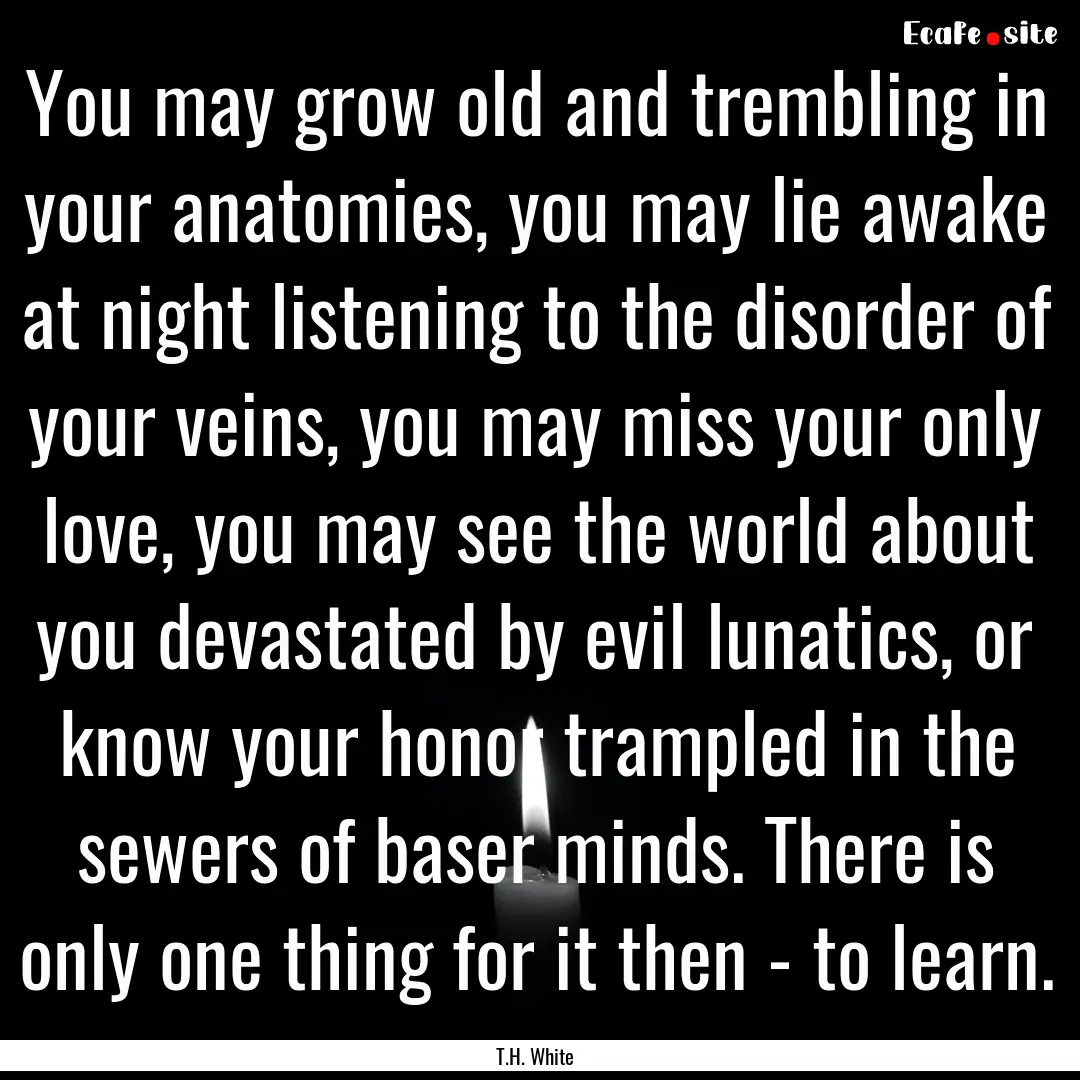 You may grow old and trembling in your anatomies,.... : Quote by T.H. White