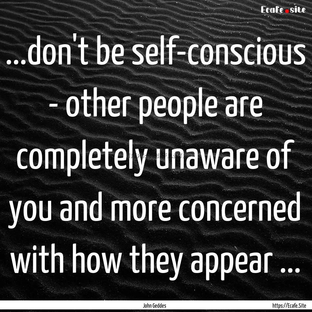 ...don't be self-conscious - other people.... : Quote by John Geddes