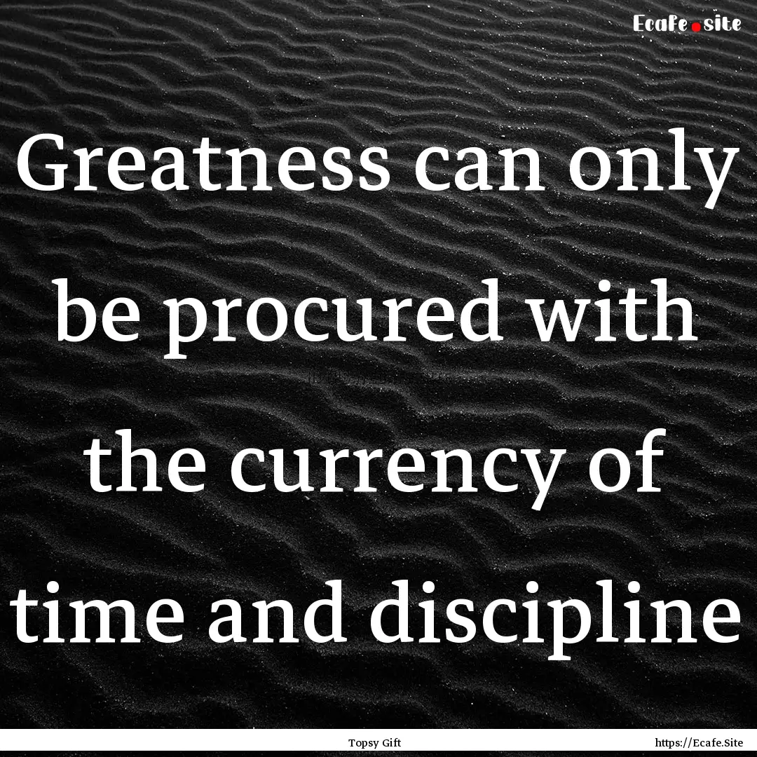 Greatness can only be procured with the currency.... : Quote by Topsy Gift