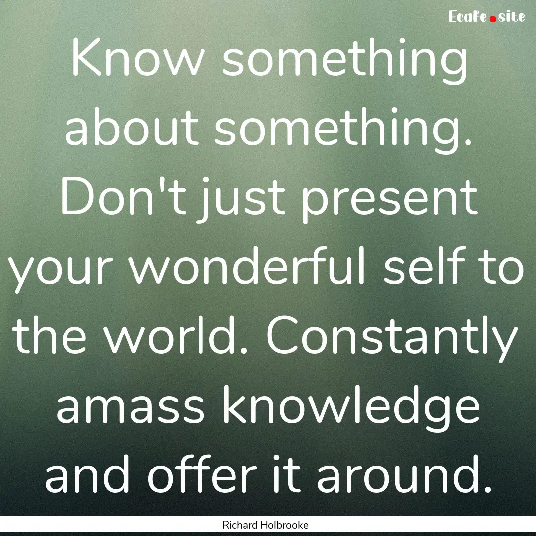 Know something about something. Don't just.... : Quote by Richard Holbrooke