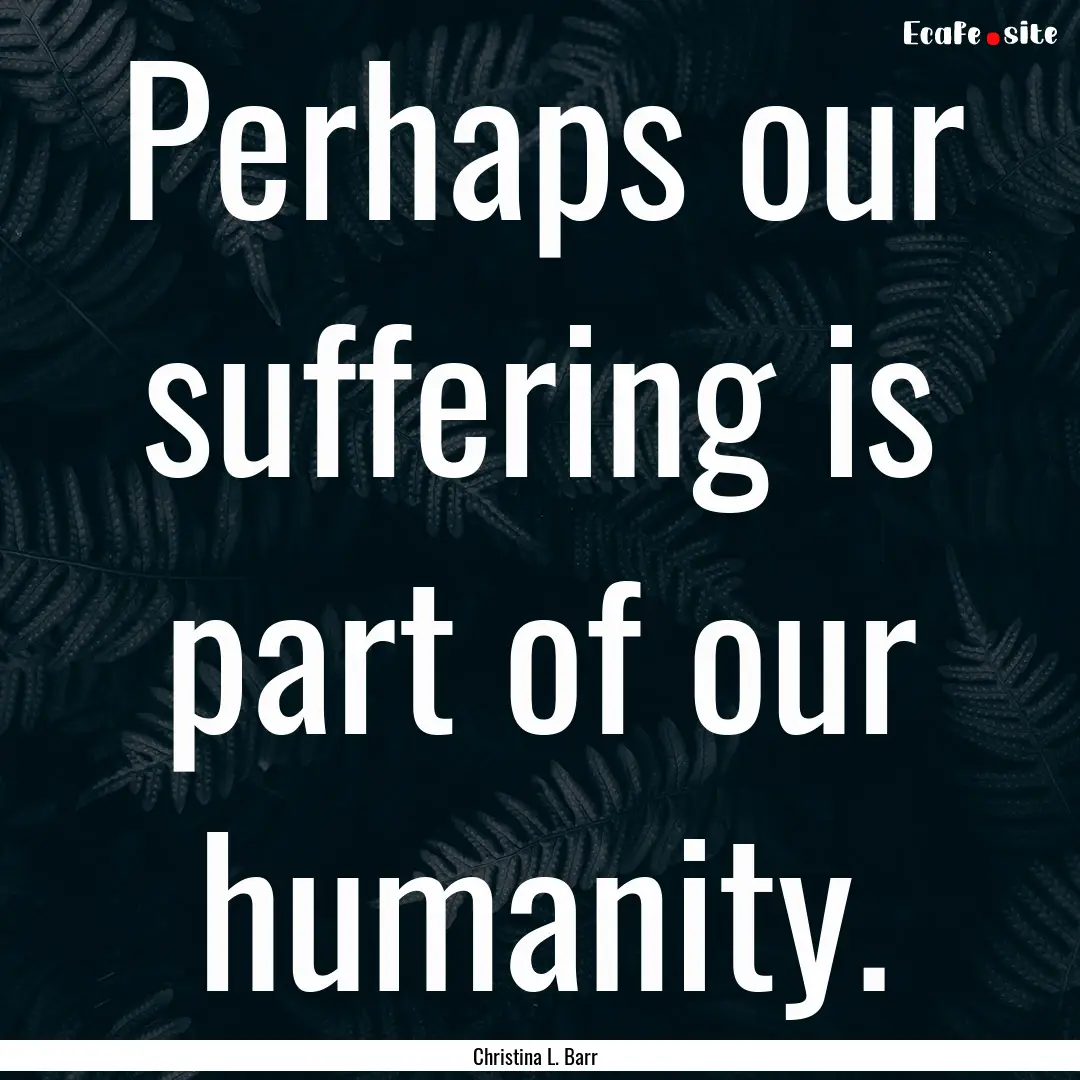 Perhaps our suffering is part of our humanity..... : Quote by Christina L. Barr