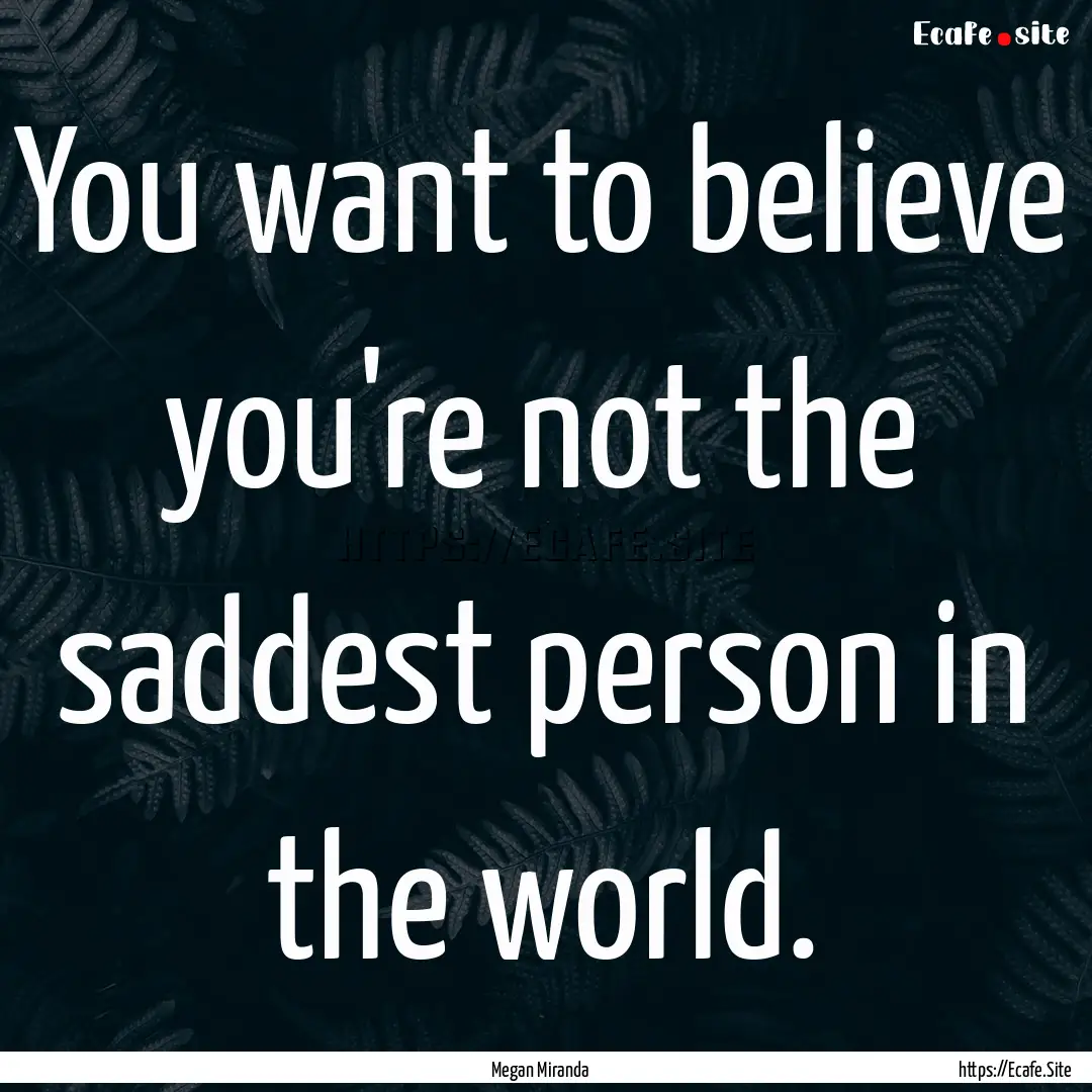 You want to believe you're not the saddest.... : Quote by Megan Miranda