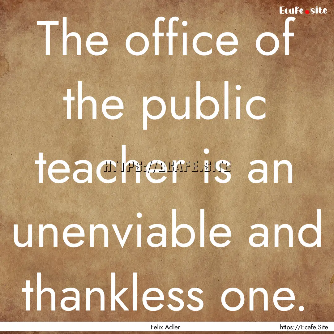 The office of the public teacher is an unenviable.... : Quote by Felix Adler