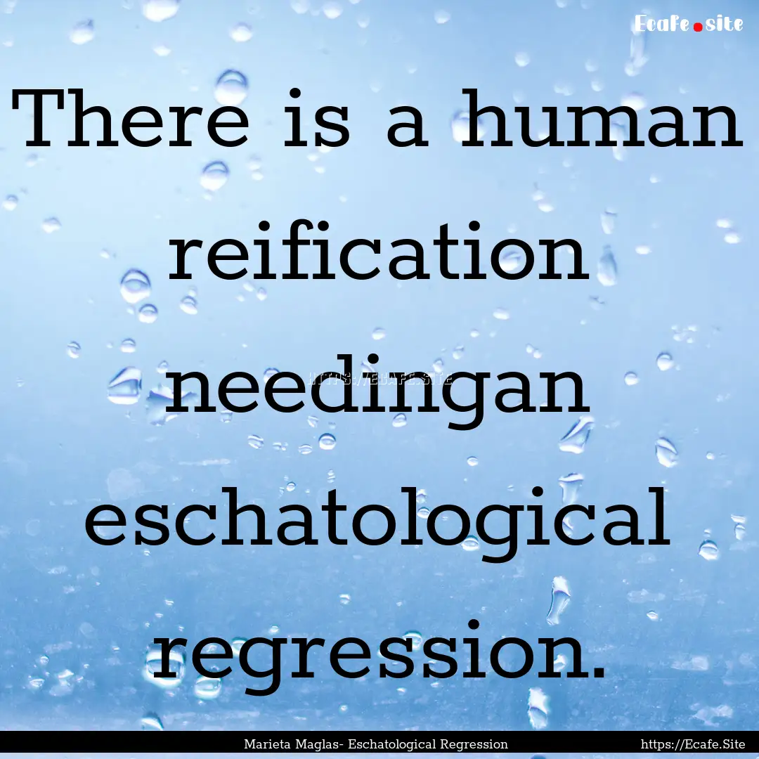 There is a human reification needingan eschatological.... : Quote by Marieta Maglas- Eschatological Regression